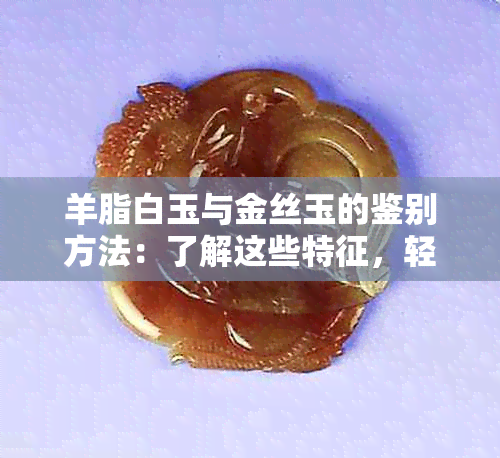 羊脂白玉与金丝玉的鉴别方法：了解这些特征，轻松分辨真假