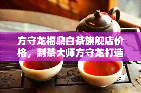 方守龙福鼎白茶旗舰店价格，制茶大师方守龙打造高品质茶叶