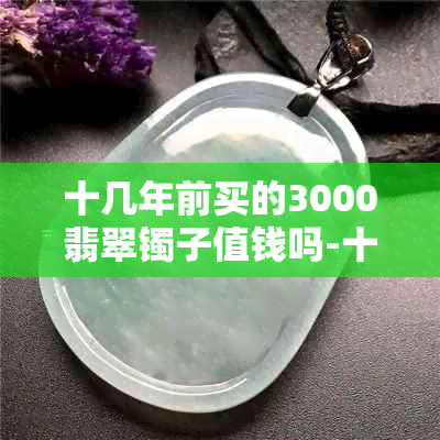 十几年前买的3000翡翠镯子值钱吗-十几年前买的3000翡翠镯子值钱吗图片