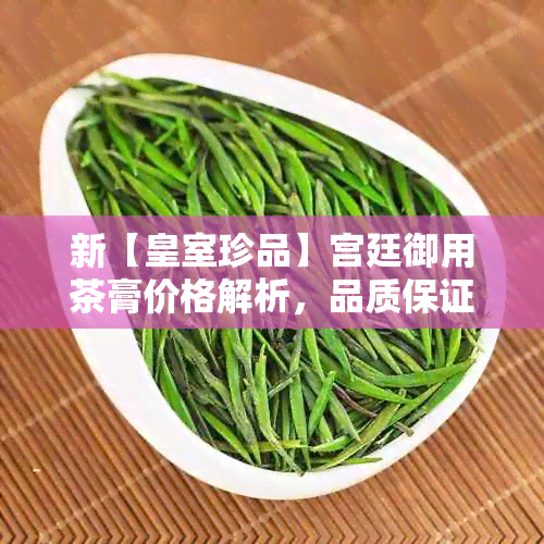 新【皇室珍品】宫廷御用茶膏价格解析，品质保证，一克仅售xx元