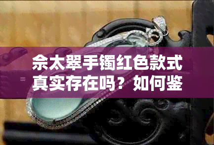 佘太翠手镯红色款式真实存在吗？如何鉴别真假？购买时需注意哪些细节？