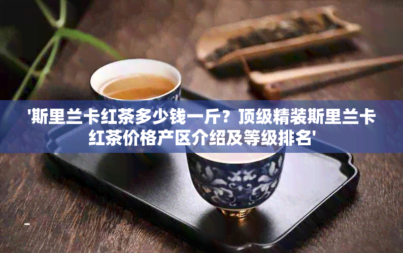 '斯里兰卡红茶多少钱一斤？顶级精装斯里兰卡红茶价格产区介绍及等级排名'