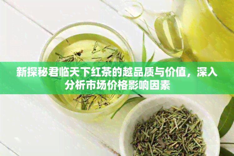 新探秘君临天下红茶的越品质与价值，深入分析市场价格影响因素