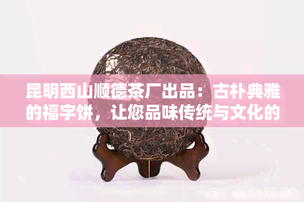 昆明西山顺德茶厂出品：古朴典雅的福字饼，让您品味传统与文化的完美融合