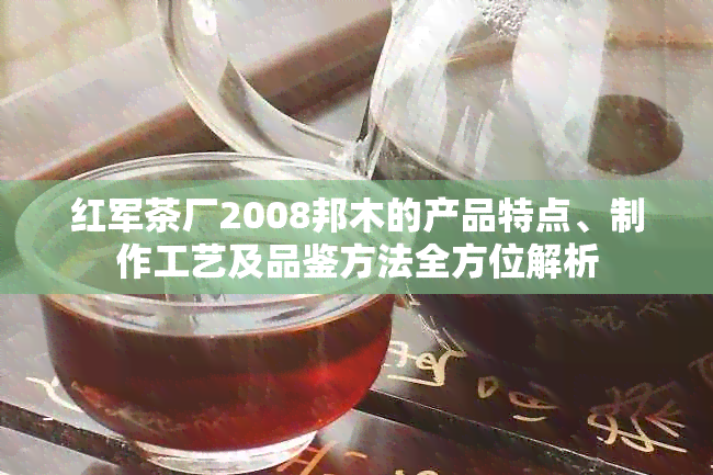 红军茶厂2008邦木的产品特点、制作工艺及品鉴方法全方位解析