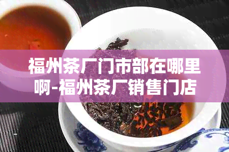 福州茶厂门市部在哪里啊-福州茶厂销售门店