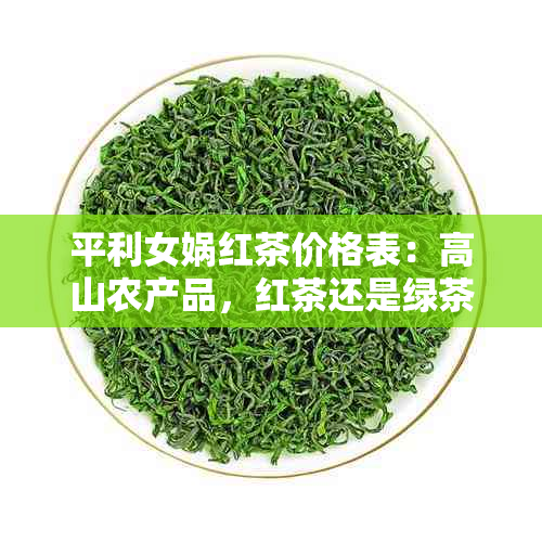 平利女娲红茶价格表：高山农产品，红茶还是绿茶？打印多少钱一斤？