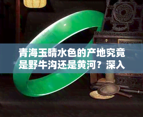 青海玉晴水色的产地究竟是野牛沟还是黄河？深入了解两者的区别和联系