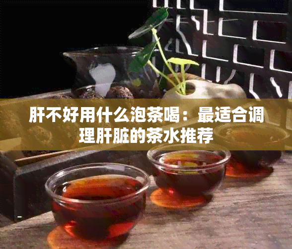 肝不好用什么泡茶喝：最适合调理肝脏的茶水推荐