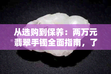 从选购到保养：两万元翡翠手镯全面指南，了解翡翠价值与选购技巧