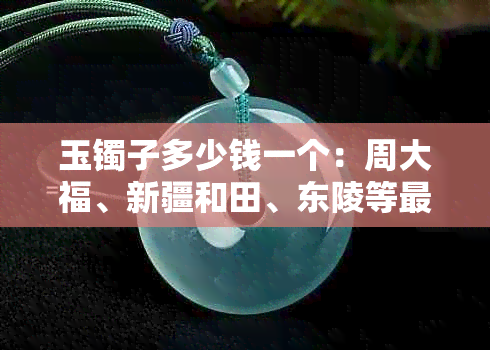 玉镯子多少钱一个：周大福、新疆和田、东陵等最贵的玉镯价格解析