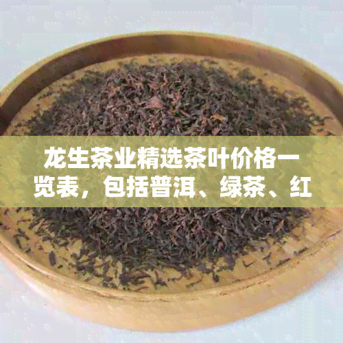 龙生茶业精选茶叶价格一览表，包括普洱、绿茶、红茶等各类茶叶