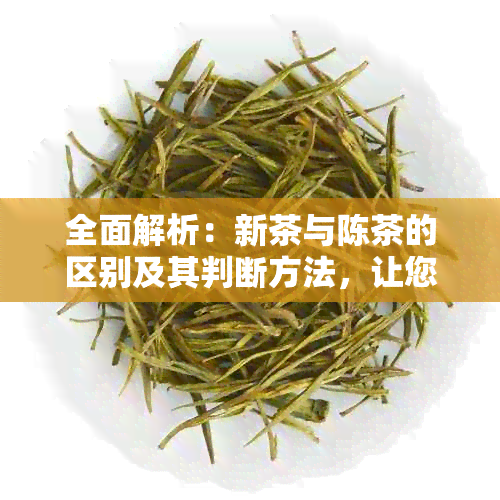 全面解析：新茶与陈茶的区别及其判断方法，让您轻松挑选优质茶叶