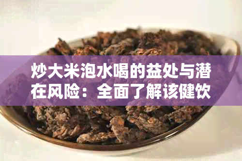 炒大米泡水喝的益处与潜在风险：全面了解该健饮品的功效及注意事项