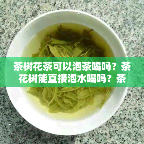 茶树花茶可以泡茶喝吗？茶花树能直接泡水喝吗？茶树花茶长期泡水喝可行吗？