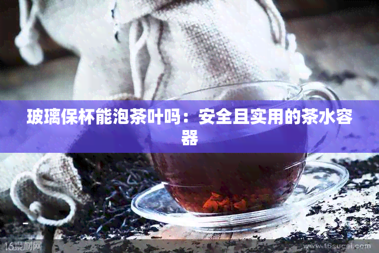 玻璃保杯能泡茶叶吗：安全且实用的茶水容器