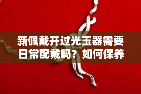 新佩戴开过光玉器需要日常配戴吗？如何保养和正确佩戴？