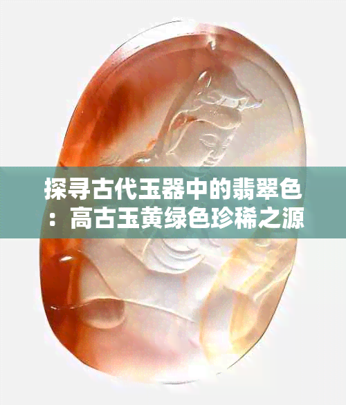 探寻古代玉器中的翡翠色：高古玉黄绿色珍稀之源