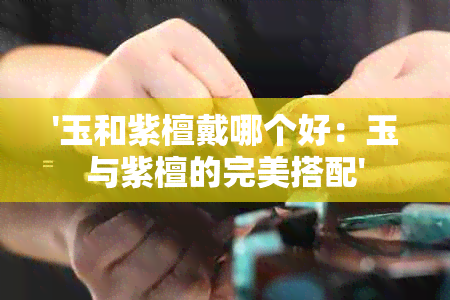 '玉和紫檀戴哪个好：玉与紫檀的完美搭配'