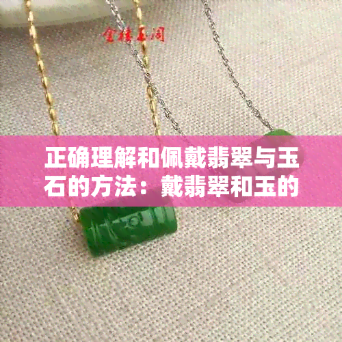 正确理解和佩戴翡翠与玉石的方法：戴翡翠和玉的说法正确的是