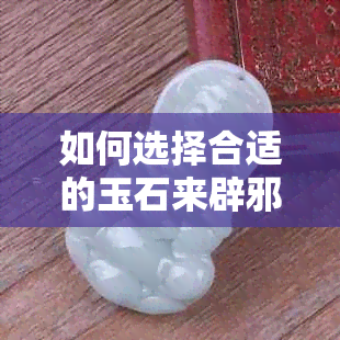 如何选择合适的玉石来辟邪保平安： 掌握五大指南