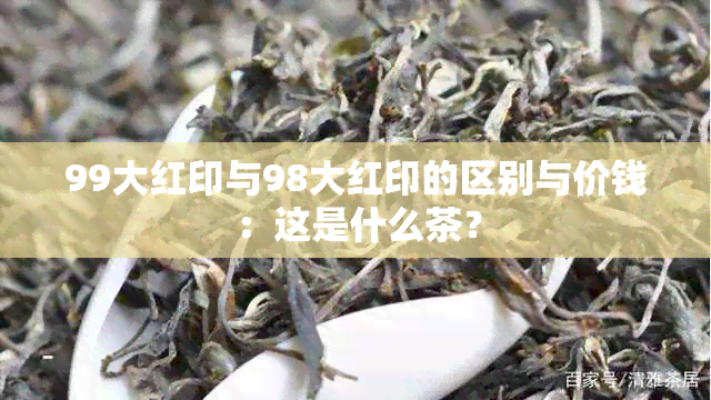 99大红印与98大红印的区别与价钱：这是什么茶？