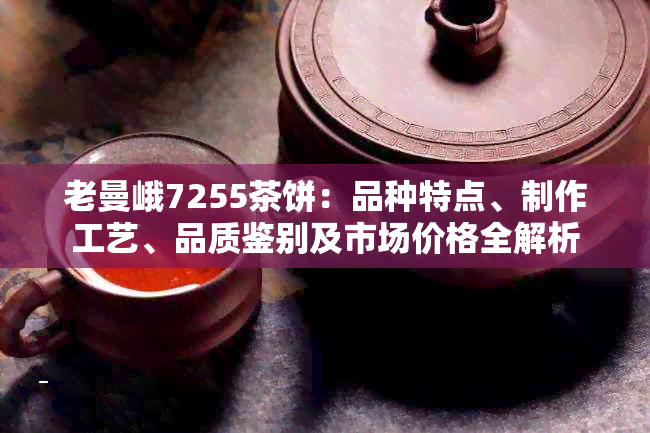 老曼峨7255茶饼：品种特点、制作工艺、品质鉴别及市场价格全解析