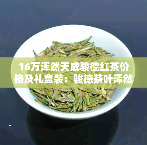 16万浑然天成骏德红茶价格及礼盒装：骏德茶叶浑然天成多少钱？