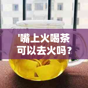 '嘴上火喝茶可以去火吗？女生应吃什么以缓解口腔不适？'