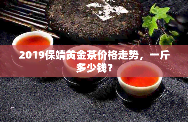 2019保靖黄金茶价格走势，一斤多少钱？