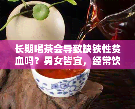 长期喝茶会导致缺铁性贫血吗？男女皆宜，经常饮茶是否影响铁质吸收？