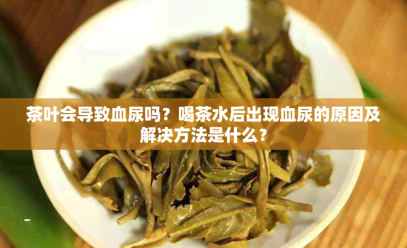 茶叶会导致血尿吗？喝茶水后出现血尿的原因及解决方法是什么？