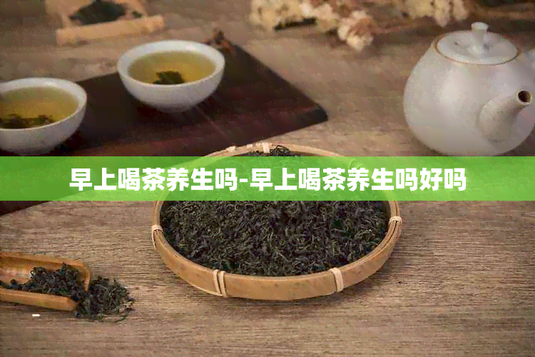 早上喝茶养生吗-早上喝茶养生吗好吗