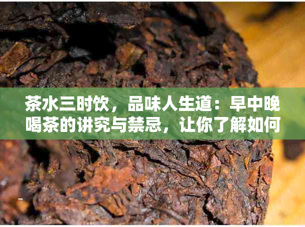 茶水三时饮，品味人生道：早中晚喝茶的讲究与禁忌，让你了解如何正确品茗