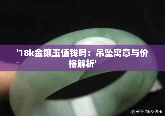 '18k金镶玉值钱吗：吊坠寓意与价格解析'