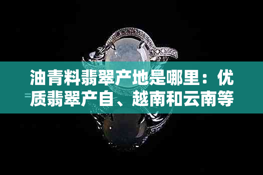 油青料翡翠产地是哪里：优质翡翠产自、越南和云南等地。