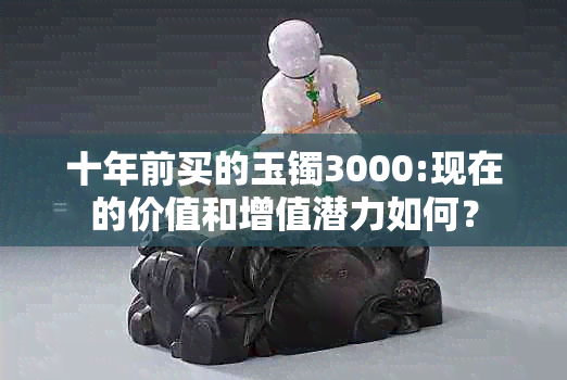 十年前买的玉镯3000:现在的价值和增值潜力如何？