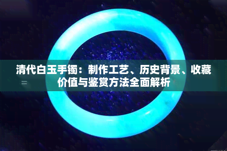 清代白玉手镯：制作工艺、历史背景、收藏价值与鉴赏方法全面解析