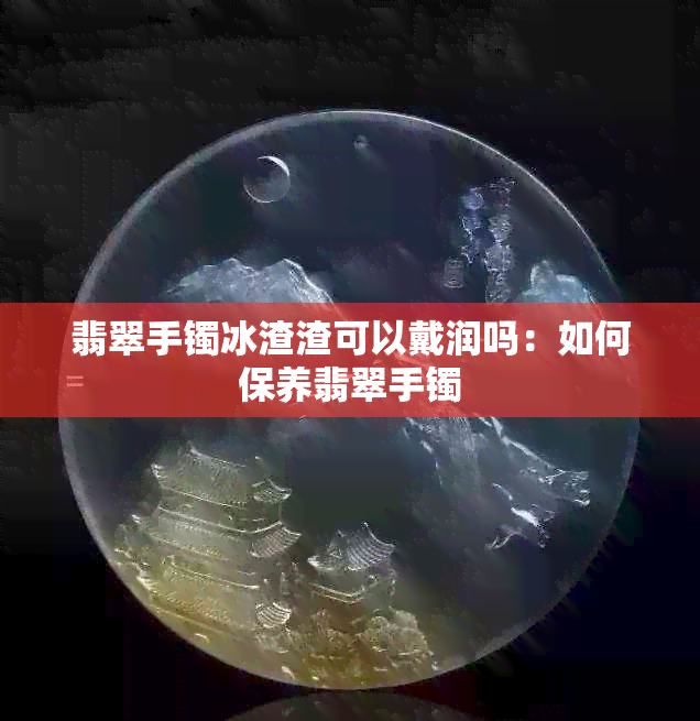 翡翠手镯冰渣渣可以戴润吗：如何保养翡翠手镯