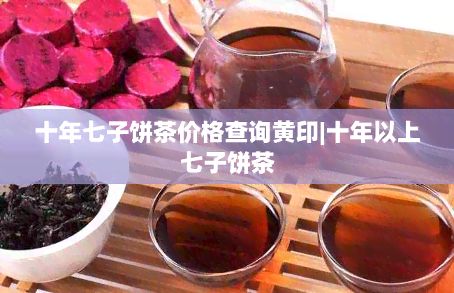 十年七子饼茶价格查询黄印|十年以上七子饼茶