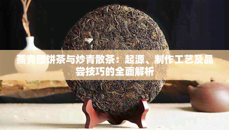 蒸青团饼茶与炒青散茶：起源、制作工艺及品尝技巧的全面解析