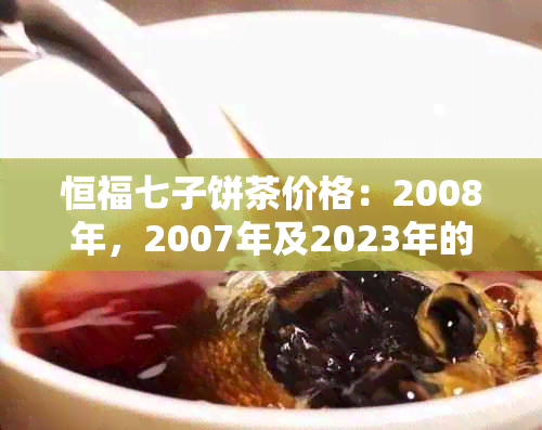 恒福七子饼茶价格：2008年，2007年及2023年的价格表和价值