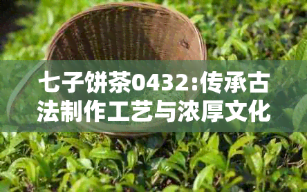 七子饼茶0432:传承古法制作工艺与浓厚文化底蕴的臻品详解