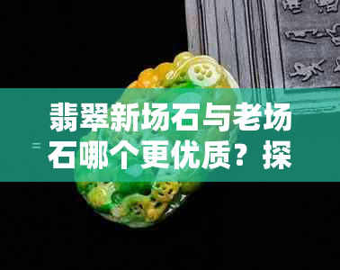 翡翠新场石与老场石哪个更优质？探讨新场翡翠原石特点及与老厂料的区别。