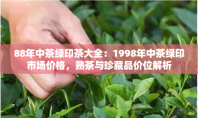 88年中茶绿印茶大全：1998年中茶绿印市场价格，熟茶与珍藏品价位解析