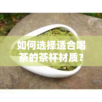 如何选择适合喝茶的茶杯材质？不同材质的茶杯对茶的影响及推荐