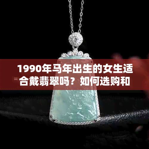 1990年马年出生的女生适合戴翡翠吗？如何选购和保养翡翠饰品？