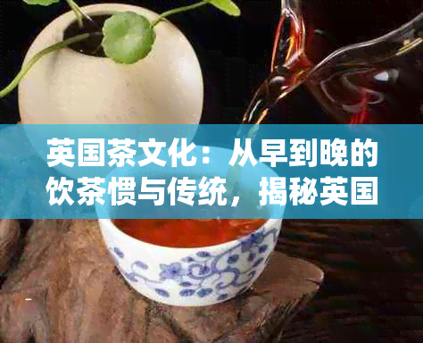 英国茶文化：从早到晚的饮茶惯与传统，揭秘英国人对茶的热爱程度