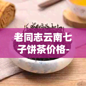 老同志云南七子饼茶价格-老同志云南七子饼7978价格