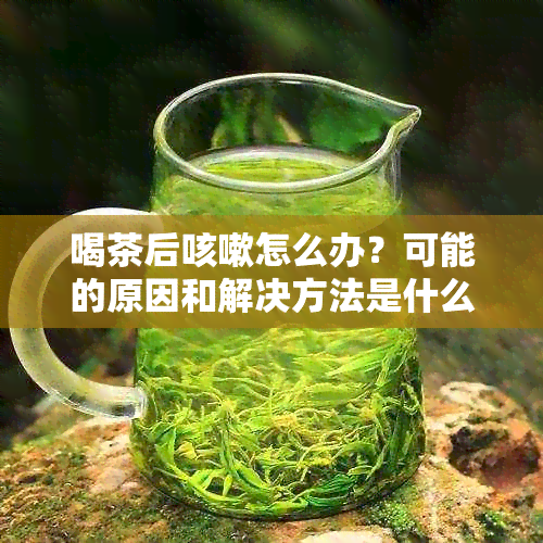 喝茶后咳嗽怎么办？可能的原因和解决方法是什么？